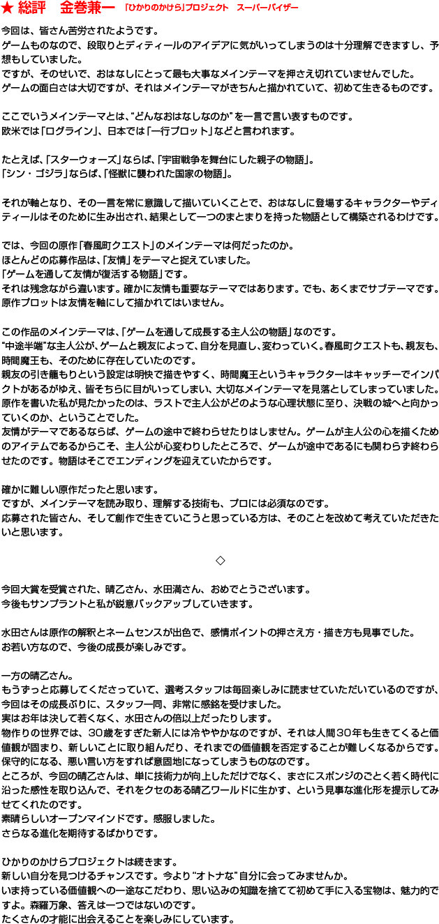 今回は、皆さん苦労されたようです。ゲームものなので、段取りとディティールのアイデアに気がいってしまうのは十分理解できますし、予想もしていました。ですが、そのせいで、おはなしにとって最も大事なメインテーマを押さえ切れていませんでした。ゲームの面白さは大切ですが、それはメインテーマがきちんと描かれていて、初めて生きるものです。ここでいうメインテーマとは、“どんなおはなしなのか”を一言で言い表すものです。欧米では「ログライン」、日本では「一行プロット」などと言われます。たとえば、「スターウォーズ」ならば、「宇宙戦争を舞台にした親子の物語」。「シン・ゴジラ」ならば、「怪獣に襲われた国家の物語」。それが軸となり、その一言を常に意識して描いていくことで、おはなしに登場するキャラクターやディティールはそのために生み出され、結果として一つのまとまりを持った物語として構築されるわけです。では、今回の原作「春風町クエスト」のメインテーマは何だったのか。ほとんどの応募作品は、「友情」をテーマと捉えていました。「ゲームを通して友情が復活する物語」です。それは残念ながら違います。確かに友情も重要なテーマではあります。でも、あくまでサブテーマです。原作プロットは友情を軸にして描かれてはいません。この作品のメインテーマは、「ゲームを通して成長する主人公の物語」なのです。“中途半端”な主人公が、ゲームと親友によって、自分を見直し、変わっていく。春風町クエストも、親友も、時間魔王も、そのために存在していたのです。親友の引き籠もりという設定は明快で描きやすく、時間魔王というキャラクターはキャッチーでインパクトがあるがゆえ、皆そちらに目がいってしまい、大切なメインテーマを見落としてしまっていました。原作を書いた私が見たかったのは、ラストで主人公がどのような心理状態に至り、決戦の城へと向かっていくのか、ということでした。友情がテーマであるならば、ゲームの途中で終わらせたりはしません。ゲームが主人公の心を描くためのアイテムであるからこそ、主人公が心変わりしたところで、ゲームが途中であるにも関わらず終わらせたのです。物語はそこでエンディングを迎えていたからです。確かに難しい原作だったと思います。ですが、メインテーマを読み取り、理解する技術も、プロには必須なのです。応募された皆さん、そして創作で生きていこうと思っている方は、そのことを改めて考えていただきたいと思います。◇今回大賞を受賞された、晴乙さん、水田満さん、おめでとうございます。今後もサンプラントと私が鋭意バックアップしていきます。水田さんは原作の解釈とネームセンスが出色で、感情ポイントの押さえ方・描き方も見事でした。お若い方なので、今後の成長が楽しみです。一方の晴乙さん。もうずっと応募してくださっていて、選考スタッフは毎回楽しみに読ませていただいているのですが、今回はその成長ぶりに、スタッフ一同、非常に感銘を受けました。実はお年は決して若くなく、水田さんの倍以上だったりします。物作りの世界では、30歳をすぎた新人には冷ややかなのですが、それは人間30年も生きてくると価値観が固まり、新しいことに取り組んだり、それまでの価値観を否定することが難しくなるからです。保守的になる、悪い言い方をすれば意固地になってしまうものなのです。ところが、今回の晴乙さんは、単に技術力が向上しただけでなく、まさにスポンジのごとく若く時代に沿った感性を取り込んで、それをクセのある晴乙ワールドに生かす、という見事な進化形を提示してみせてくれたのです。素晴らしいオープンマインドです。感服しました。さらなる進化を期待するばかりです。ひかりのかけらプロジェクトは続きます。新しい自分を見つけるチャンスです。今より“オトナな”自分に会ってみませんか。いま持っている価値観への一途なこだわり、思い込みの知識を捨てて初めて手に入る宝物は、魅力的ですよ。森羅万象、答えは一つではないのです。たくさんの才能に出会えることを楽しみにしています。